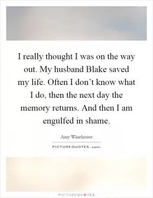 I really thought I was on the way out. My husband Blake saved my life. Often I don’t know what I do, then the next day the memory returns. And then I am engulfed in shame Picture Quote #1