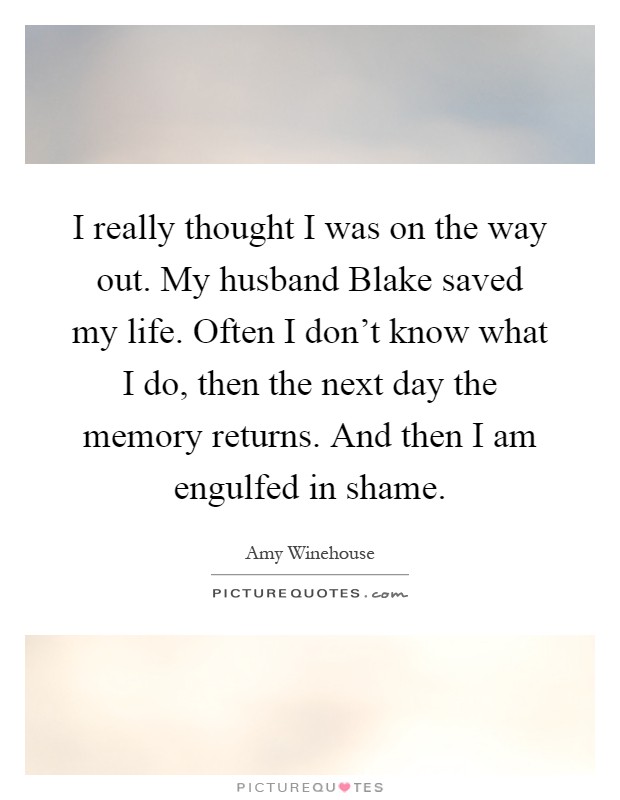 I really thought I was on the way out. My husband Blake saved my life. Often I don't know what I do, then the next day the memory returns. And then I am engulfed in shame Picture Quote #1