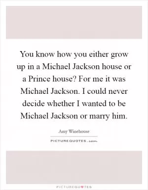 You know how you either grow up in a Michael Jackson house or a Prince house? For me it was Michael Jackson. I could never decide whether I wanted to be Michael Jackson or marry him Picture Quote #1