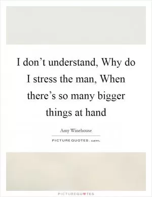 I don’t understand, Why do I stress the man, When there’s so many bigger things at hand Picture Quote #1
