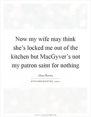 Now my wife may think she’s locked me out of the kitchen but MacGyver’s not my patron saint for nothing Picture Quote #1
