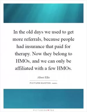 In the old days we used to get more referrals, because people had insurance that paid for therapy. Now they belong to HMOs, and we can only be affiliated with a few HMOs Picture Quote #1
