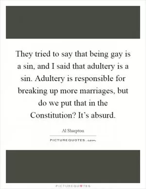 They tried to say that being gay is a sin, and I said that adultery is a sin. Adultery is responsible for breaking up more marriages, but do we put that in the Constitution? It’s absurd Picture Quote #1