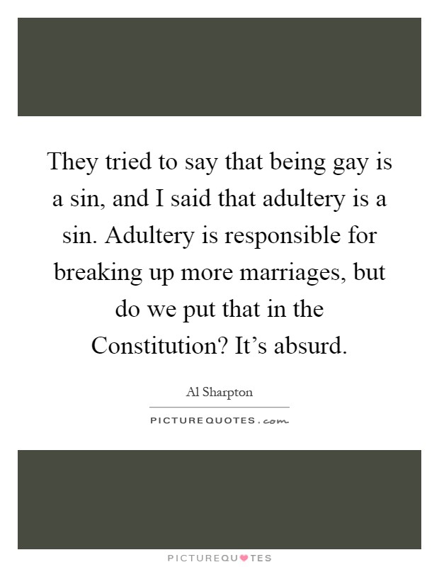 They tried to say that being gay is a sin, and I said that adultery is a sin. Adultery is responsible for breaking up more marriages, but do we put that in the Constitution? It's absurd Picture Quote #1