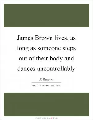 James Brown lives, as long as someone steps out of their body and dances uncontrollably Picture Quote #1