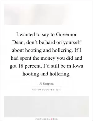 I wanted to say to Governor Dean, don’t be hard on yourself about hooting and hollering. If I had spent the money you did and got 18 percent, I’d still be in Iowa hooting and hollering Picture Quote #1