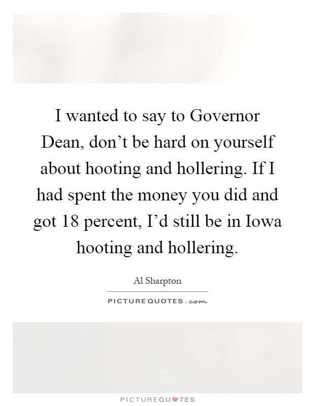 I wanted to say to Governor Dean, don't be hard on yourself about hooting and hollering. If I had spent the money you did and got 18 percent, I'd still be in Iowa hooting and hollering Picture Quote #1