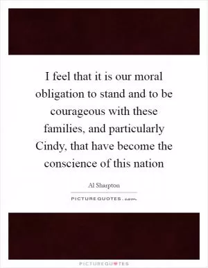 I feel that it is our moral obligation to stand and to be courageous with these families, and particularly Cindy, that have become the conscience of this nation Picture Quote #1