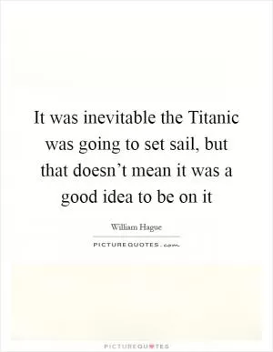 It was inevitable the Titanic was going to set sail, but that doesn’t mean it was a good idea to be on it Picture Quote #1