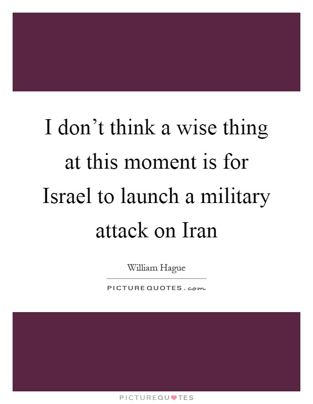 I don't think a wise thing at this moment is for Israel to launch a military attack on Iran Picture Quote #1