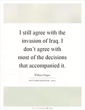 I still agree with the invasion of Iraq. I don’t agree with most of the decisions that accompanied it Picture Quote #1