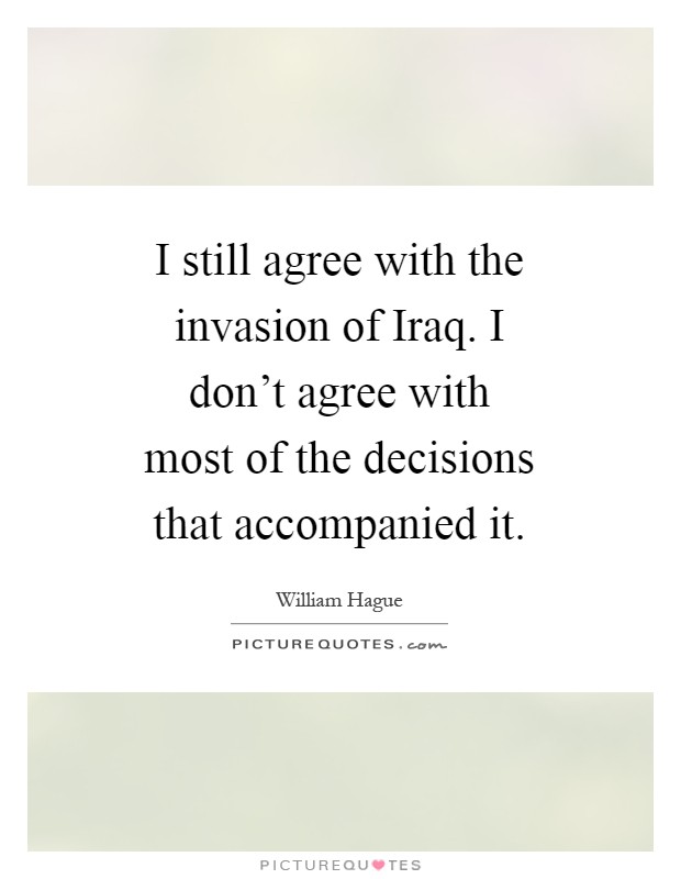 I still agree with the invasion of Iraq. I don't agree with most of the decisions that accompanied it Picture Quote #1