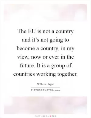 The EU is not a country and it’s not going to become a country, in my view, now or ever in the future. It is a group of countries working together Picture Quote #1