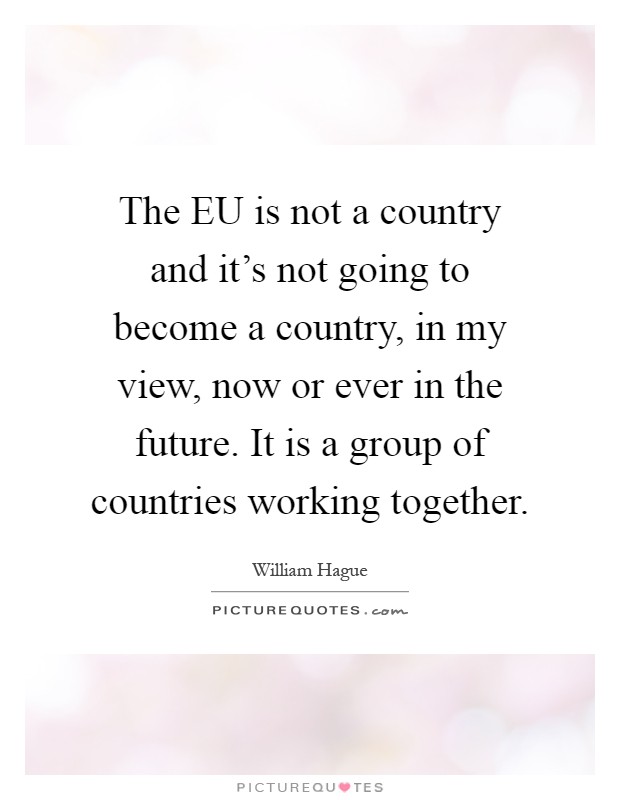 The EU is not a country and it's not going to become a country, in my view, now or ever in the future. It is a group of countries working together Picture Quote #1