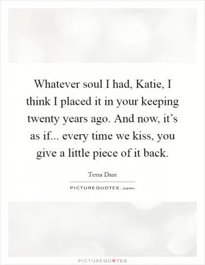 Whatever soul I had, Katie, I think I placed it in your keeping twenty years ago. And now, it’s as if... every time we kiss, you give a little piece of it back Picture Quote #1