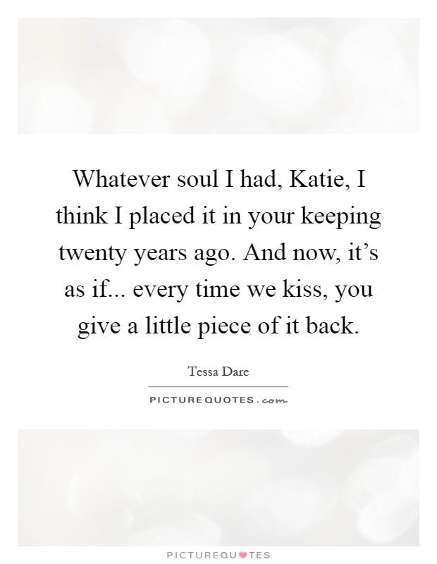 Whatever soul I had, Katie, I think I placed it in your keeping twenty years ago. And now, it's as if... every time we kiss, you give a little piece of it back Picture Quote #1