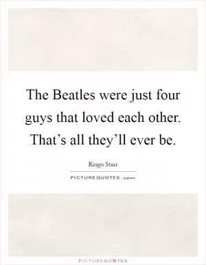 The Beatles were just four guys that loved each other. That’s all they’ll ever be Picture Quote #1