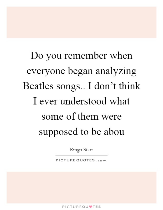 Do you remember when everyone began analyzing Beatles songs.. I don't think I ever understood what some of them were supposed to be abou Picture Quote #1