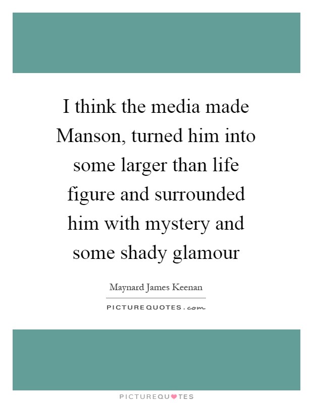 I think the media made Manson, turned him into some larger than life figure and surrounded him with mystery and some shady glamour Picture Quote #1