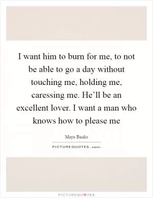I want him to burn for me, to not be able to go a day without touching me, holding me, caressing me. He’ll be an excellent lover. I want a man who knows how to please me Picture Quote #1