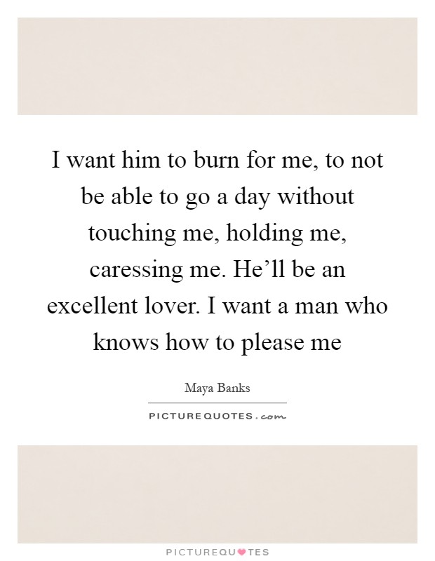 I want him to burn for me, to not be able to go a day without touching me, holding me, caressing me. He'll be an excellent lover. I want a man who knows how to please me Picture Quote #1