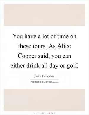 You have a lot of time on these tours. As Alice Cooper said, you can either drink all day or golf Picture Quote #1
