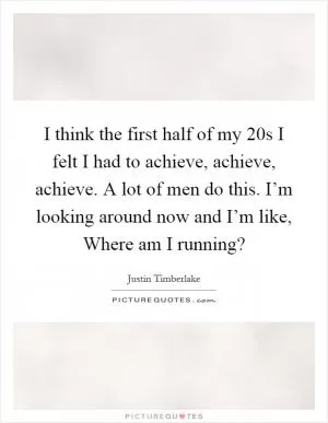 I think the first half of my 20s I felt I had to achieve, achieve, achieve. A lot of men do this. I’m looking around now and I’m like, Where am I running? Picture Quote #1