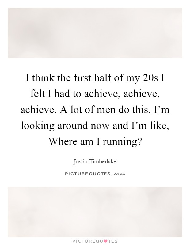 I think the first half of my 20s I felt I had to achieve, achieve, achieve. A lot of men do this. I'm looking around now and I'm like, Where am I running? Picture Quote #1