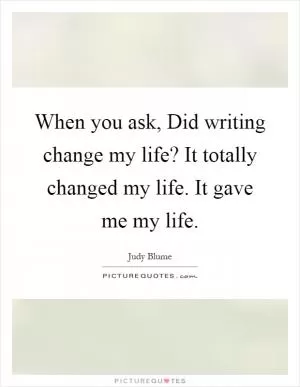 When you ask, Did writing change my life? It totally changed my life. It gave me my life Picture Quote #1