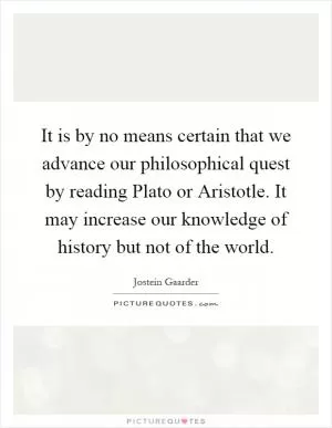 It is by no means certain that we advance our philosophical quest by reading Plato or Aristotle. It may increase our knowledge of history but not of the world Picture Quote #1