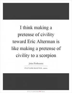 I think making a pretense of civility toward Eric Alterman is like making a pretense of civility to a scorpion Picture Quote #1