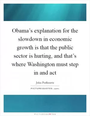 Obama’s explanation for the slowdown in economic growth is that the public sector is hurting, and that’s where Washington must step in and act Picture Quote #1