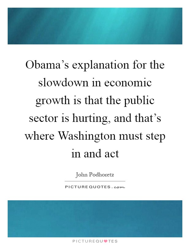 Obama's explanation for the slowdown in economic growth is that the public sector is hurting, and that's where Washington must step in and act Picture Quote #1