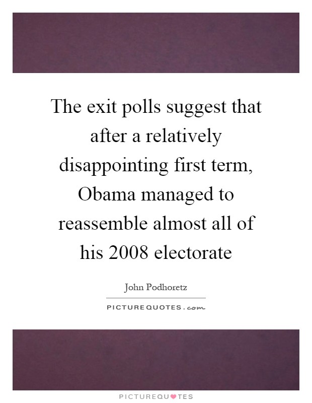 The exit polls suggest that after a relatively disappointing first term, Obama managed to reassemble almost all of his 2008 electorate Picture Quote #1