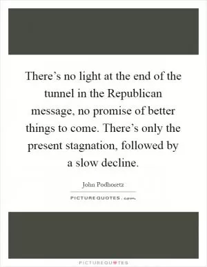 There’s no light at the end of the tunnel in the Republican message, no promise of better things to come. There’s only the present stagnation, followed by a slow decline Picture Quote #1