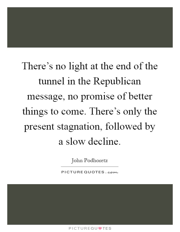 There's no light at the end of the tunnel in the Republican message, no promise of better things to come. There's only the present stagnation, followed by a slow decline Picture Quote #1