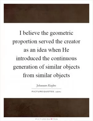 I believe the geometric proportion served the creator as an idea when He introduced the continuous generation of similar objects from similar objects Picture Quote #1