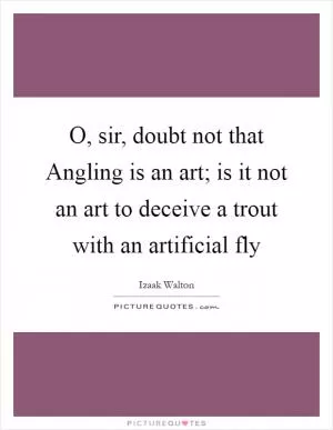 O, sir, doubt not that Angling is an art; is it not an art to deceive a trout with an artificial fly Picture Quote #1