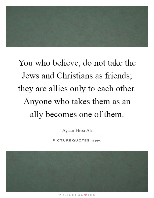 You who believe, do not take the Jews and Christians as friends; they are allies only to each other. Anyone who takes them as an ally becomes one of them Picture Quote #1