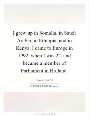 I grew up in Somalia, in Saudi Arabia, in Ethiopia, and in Kenya. I came to Europe in 1992, when I was 22, and became a member of Parliament in Holland Picture Quote #1