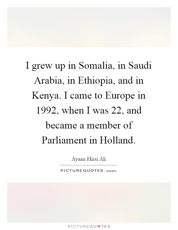 I grew up in Somalia, in Saudi Arabia, in Ethiopia, and in Kenya. I came to Europe in 1992, when I was 22, and became a member of Parliament in Holland Picture Quote #1