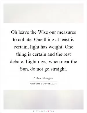 Oh leave the Wise our measures to collate. One thing at least is certain, light has weight. One thing is certain and the rest debate. Light rays, when near the Sun, do not go straight Picture Quote #1