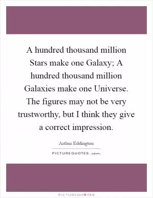 A hundred thousand million Stars make one Galaxy; A hundred thousand million Galaxies make one Universe. The figures may not be very trustworthy, but I think they give a correct impression Picture Quote #1