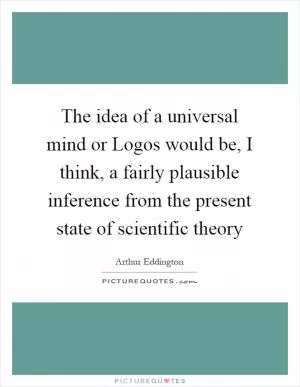 The idea of a universal mind or Logos would be, I think, a fairly plausible inference from the present state of scientific theory Picture Quote #1