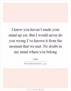 I know you haven’t made your mind up yet. But I would never do you wrong I’ve known it from the moment that we met. No doubt in my mind where you belong Picture Quote #1
