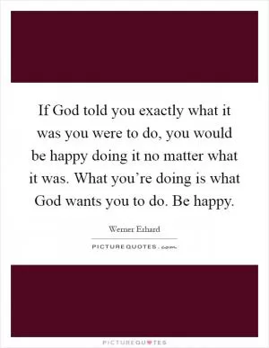 If God told you exactly what it was you were to do, you would be happy doing it no matter what it was. What you’re doing is what God wants you to do. Be happy Picture Quote #1