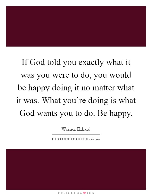 If God told you exactly what it was you were to do, you would be happy doing it no matter what it was. What you're doing is what God wants you to do. Be happy Picture Quote #1