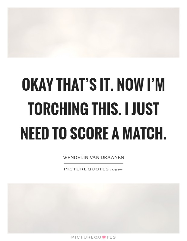 Okay that's it. Now I'm torching this. I just need to score a match Picture Quote #1