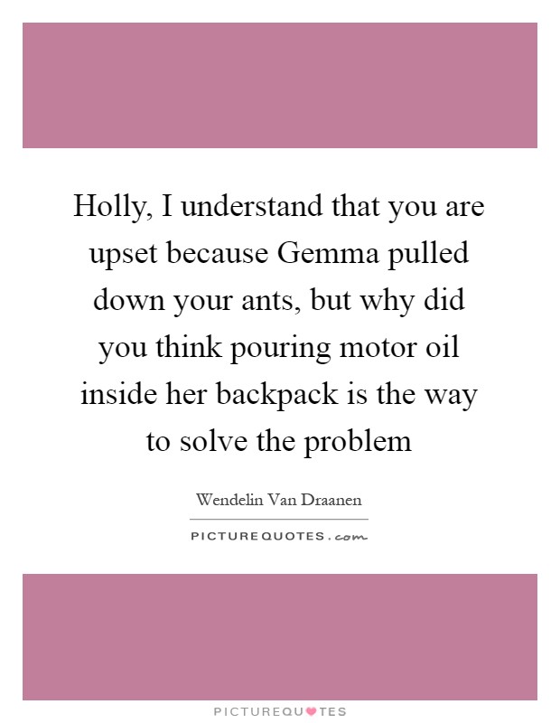 Holly, I understand that you are upset because Gemma pulled down your ants, but why did you think pouring motor oil inside her backpack is the way to solve the problem Picture Quote #1