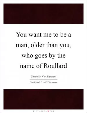 You want me to be a man, older than you, who goes by the name of Roullard Picture Quote #1